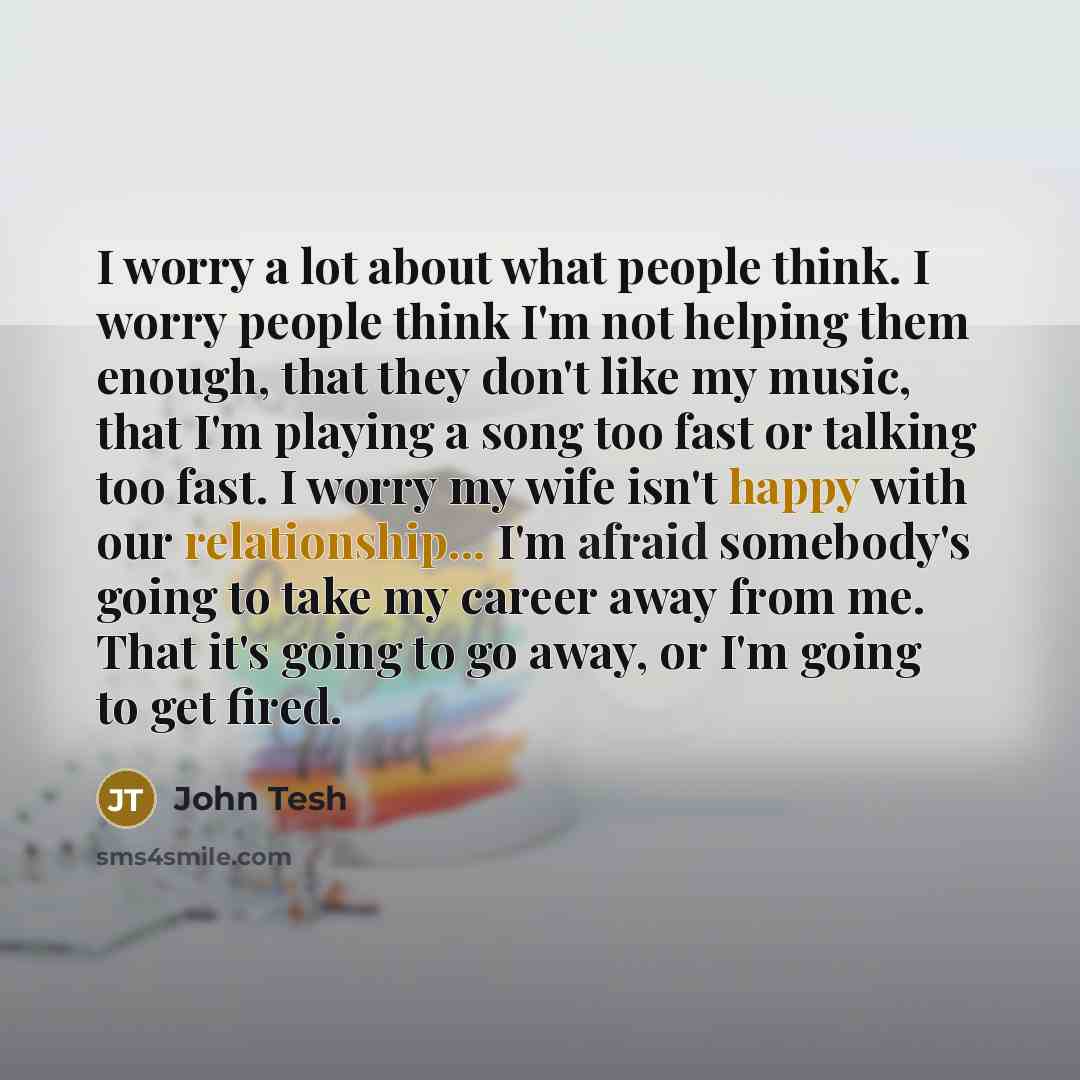 “I worry a lot about what people think. I worry people think I'm not helping them enough, that they don't like my music, that I'm playing a song too fast or talking too fast. I worry my wife isn't happy with our relationship... I'm afraid somebody's going to take my career away from me. That it's…” quote by John Tesh