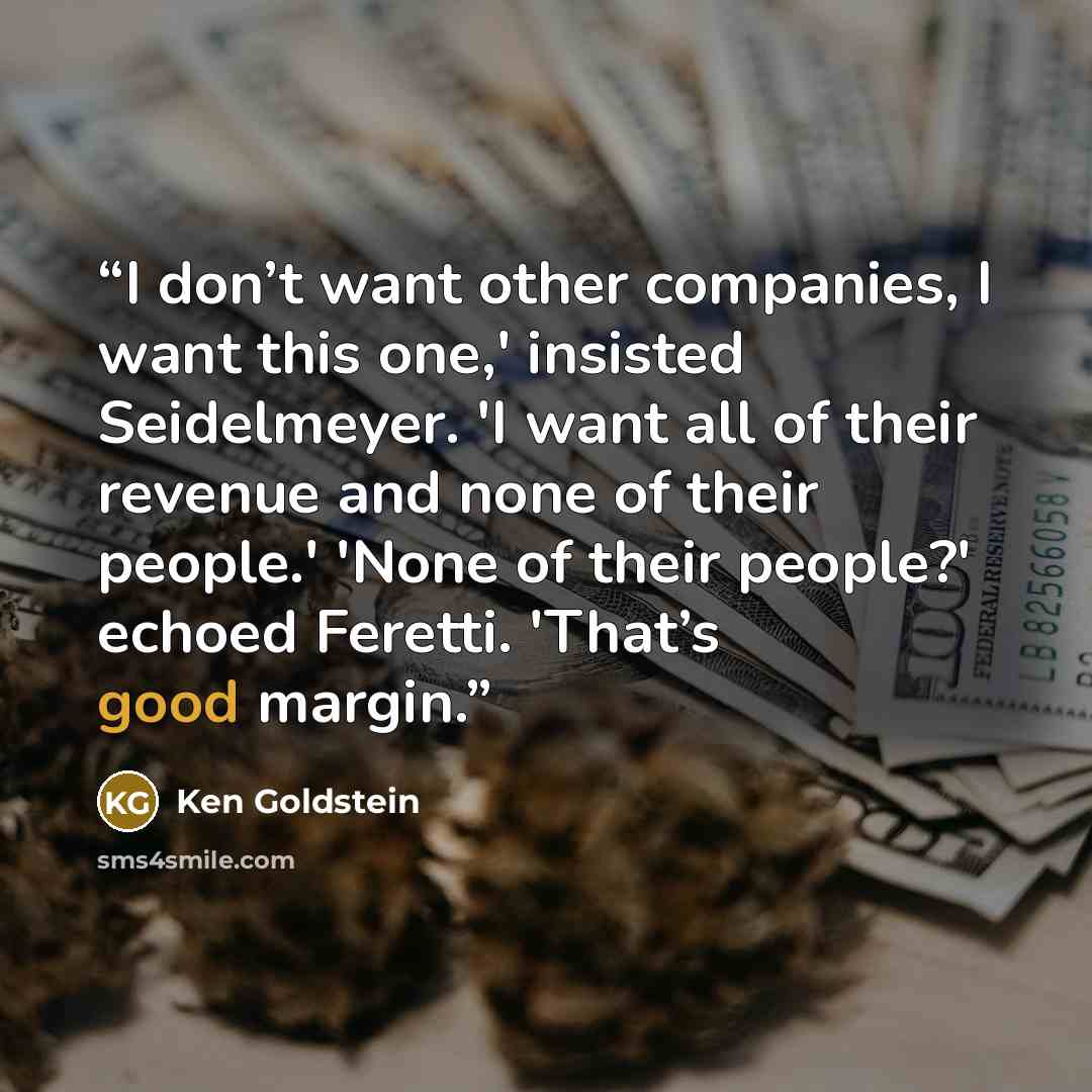 “I don’t want other companies, I want this one,' insisted Seidelmeyer. 'I want all of their revenue and none of their people.' 'None of their people?' echoed Feretti. 'That’s good margin.” quote by Ken Goldstein