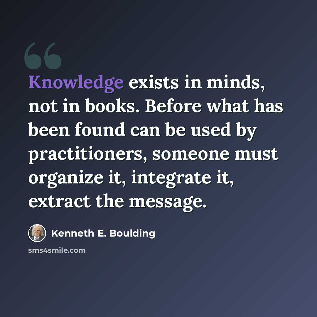 “Knowledge exists in minds, not in books. Before what has been found can be used by practitioners, someone must organize it, integrate it, extract the message.” quote by Kenneth E. Boulding