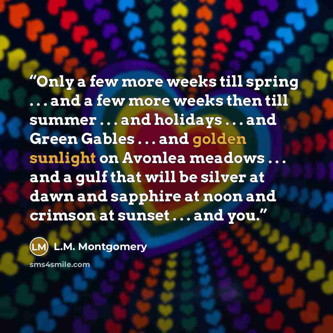 “Only a few more weeks till spring . . . and a few more weeks then till summer . . . and holidays . . . and Green Gables . . . and golden sunlight on Avonlea meadows . . . and a gulf that will be silver at dawn and sapphire at noon and crimson at sunset . . . and you.” quote by L.M. Montgomery