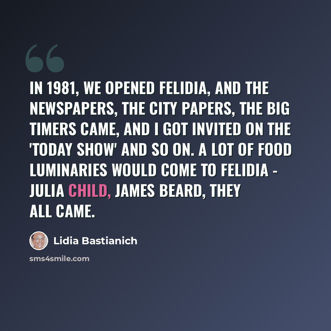 “In 1981, we opened Felidia, and the newspapers, the city papers, the big timers came, and I got invited on the 'Today Show' and so on. A lot of food luminaries would come to Felidia - Julia Child, James Beard, they all came.” quote by Lidia Bastianich