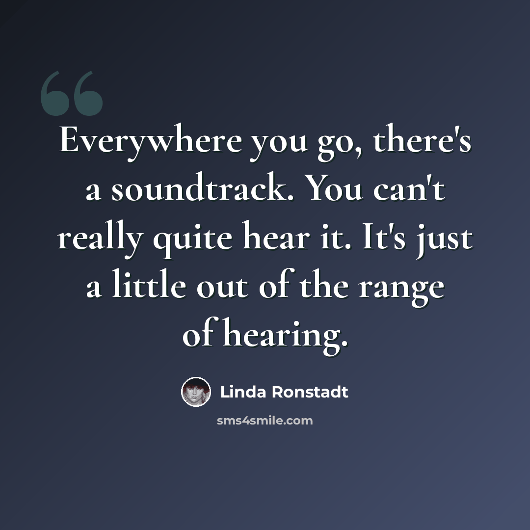 “Everywhere you go, there's a soundtrack. You can't really quite hear it. It's just a little out of the range of hearing.” quote by Linda Ronstadt