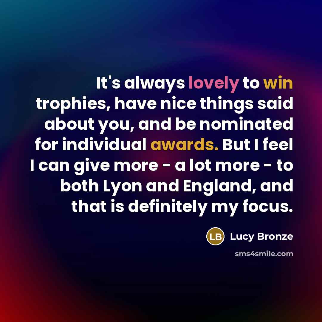 “It's always lovely to win trophies, have nice things said about you, and be nominated for individual awards. But I feel I can give more - a lot more - to both Lyon and England, and that is definitely my focus.” quote by Lucy Bronze