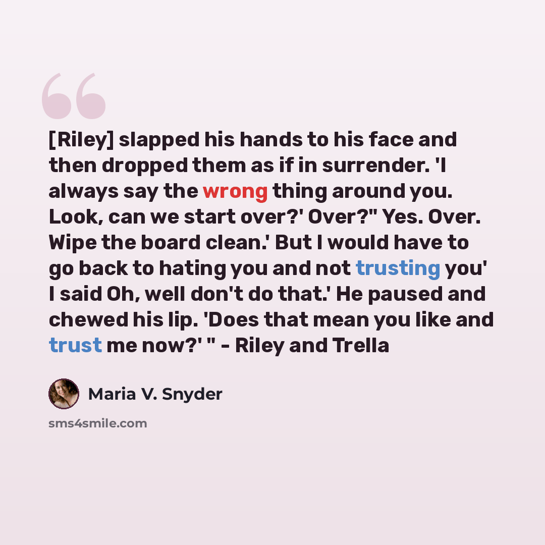 “[Riley] slapped his hands to his face and then dropped them as if in surrender. 'I always say the wrong thing around you. Look, can we start over?' Over?" Yes. Over. Wipe the board clean.' But I would have to go back to hating you and not trusting you' I said Oh, well don't do that.' He paused and…” quote by Maria V. Snyder