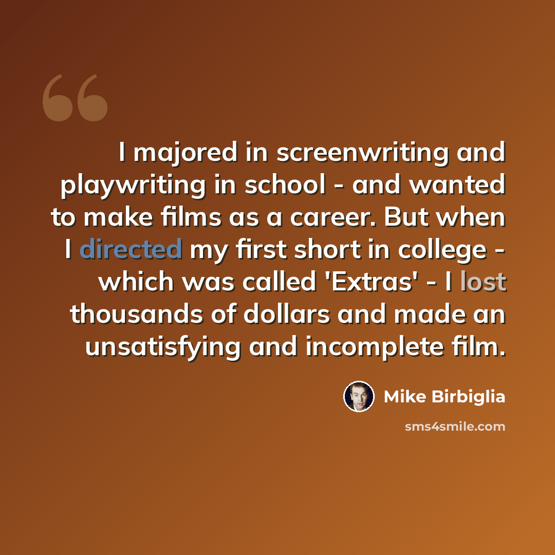 “I majored in screenwriting and playwriting in school - and wanted to make films as a career. But when I directed my first short in college - which was called 'Extras' - I lost thousands of dollars and made an unsatisfying and incomplete film.” quote by Mike Birbiglia