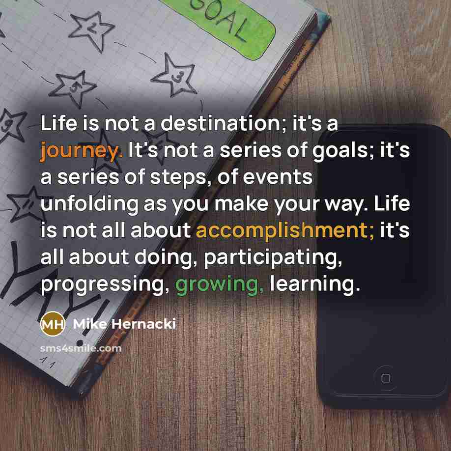 “Life is not a destination; it's a journey. It's not a series of goals; it's a series of steps, of events unfolding as you make your way. Life is not all about accomplishment; it's all about doing, participating, progressing, growing, learning.” quote by Mike Hernacki