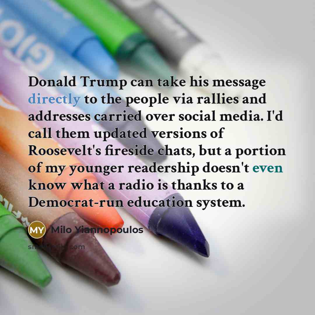 “Donald Trump can take his message directly to the people via rallies and addresses carried over social media. I'd call them updated versions of Roosevelt's fireside chats, but a portion of my younger readership doesn't even know what a radio is thanks to a Democrat-run education system.” quote by Milo Yiannopoulos