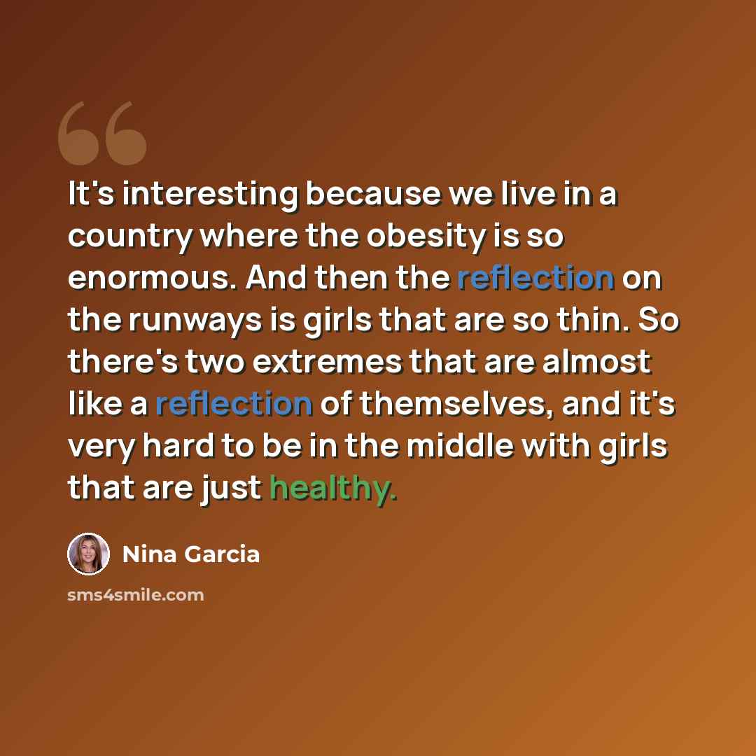 “It's interesting because we live in a country where the obesity is so enormous. And then the reflection on the runways is girls that are so thin. So there's two extremes that are almost like a reflection of themselves, and it's very hard to be in the middle with girls that are just healthy.” quote by Nina Garcia