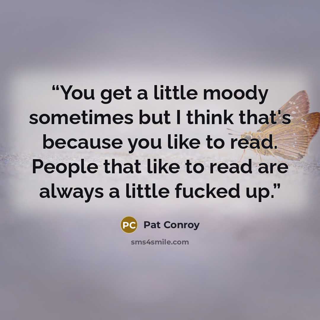 “You get a little moody sometimes but I think that's because you like to read. People that like to read are always a little fucked up.” quote by Pat Conroy