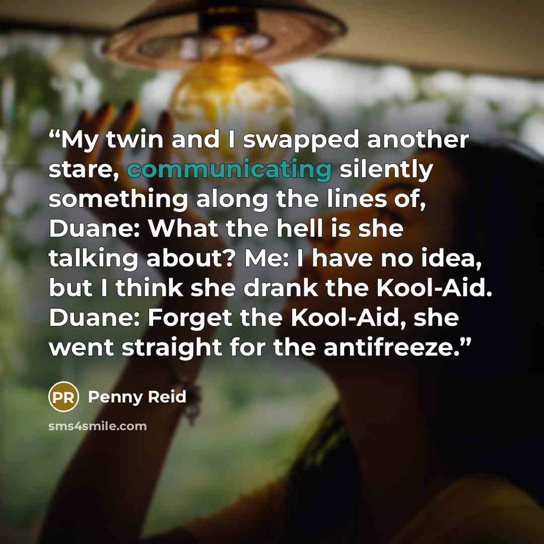 “My twin and I swapped another stare, communicating silently something along the lines of, Duane: What the hell is she talking about? Me: I have no idea, but I think she drank the Kool-Aid. Duane: Forget the Kool-Aid, she went straight for the antifreeze.” quote by Penny Reid