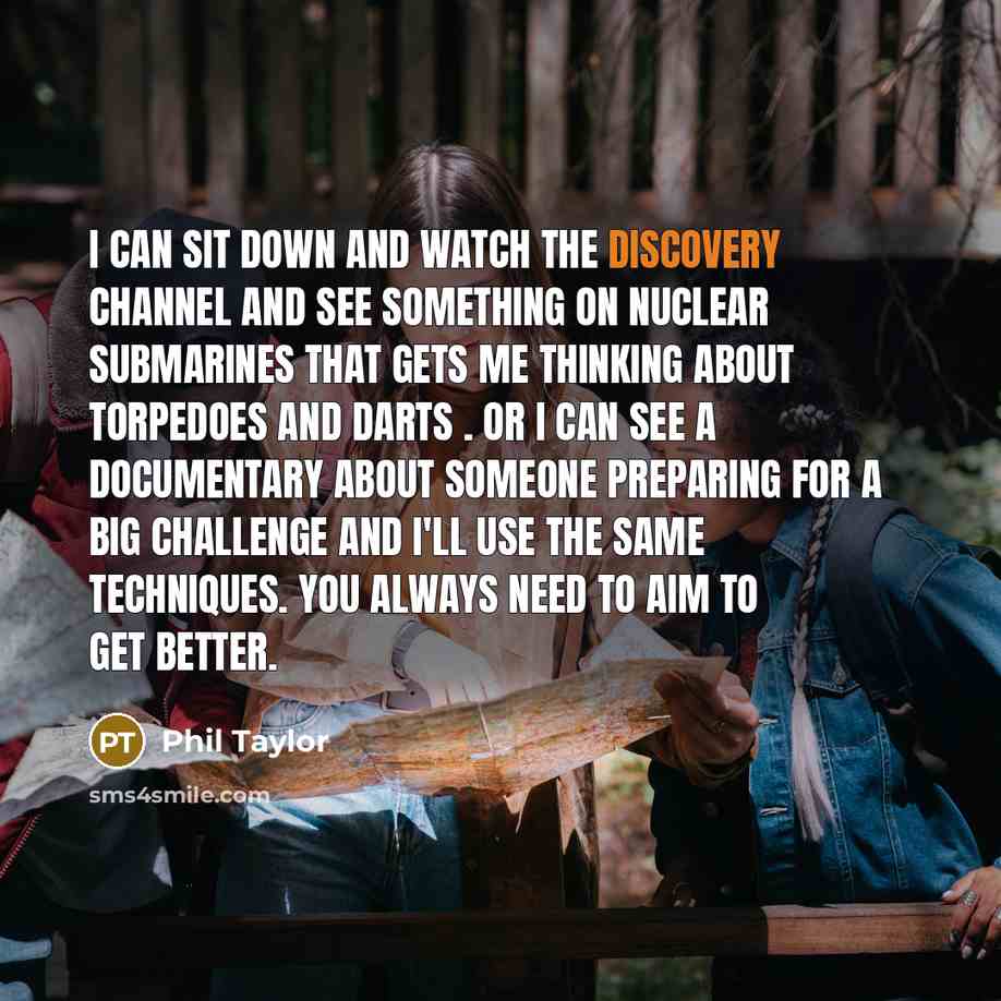 “I can sit down and watch the Discovery channel and see something on nuclear submarines that gets me thinking about torpedoes and darts . Or I can see a documentary about someone preparing for a big challenge and I'll use the same techniques. You always need to aim to get better.” quote by Phil Taylor