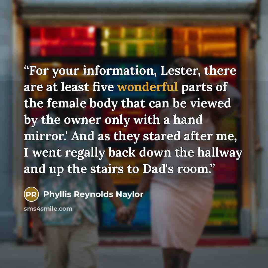 “For your information, Lester, there are at least five wonderful parts of the female body that can be viewed by the owner only with a hand mirror.' And as they stared after me, I went regally back down the hallway and up the stairs to Dad's room.” quote by Phyllis Reynolds Naylor