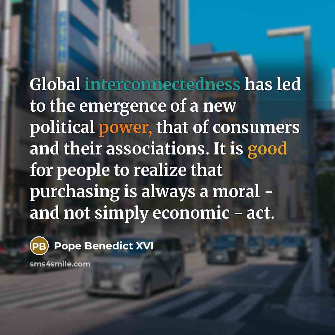 “Global interconnectedness has led to the emergence of a new political power, that of consumers and their associations. It is good for people to realize that purchasing is always a moral - and not simply economic - act.” quote by Pope Benedict XVI