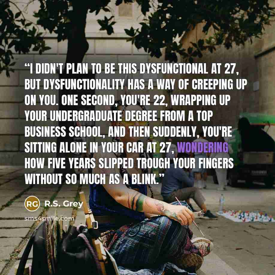 “I didn't plan to be this dysfunctional at 27, but dysfunctionality has a way of creeping up on you. One second, you're 22, wrapping up your undergraduate degree from a top business school, and then suddenly, you're sitting alone in your car at 27, wondering how five years slipped trough your…” quote by R.S. Grey