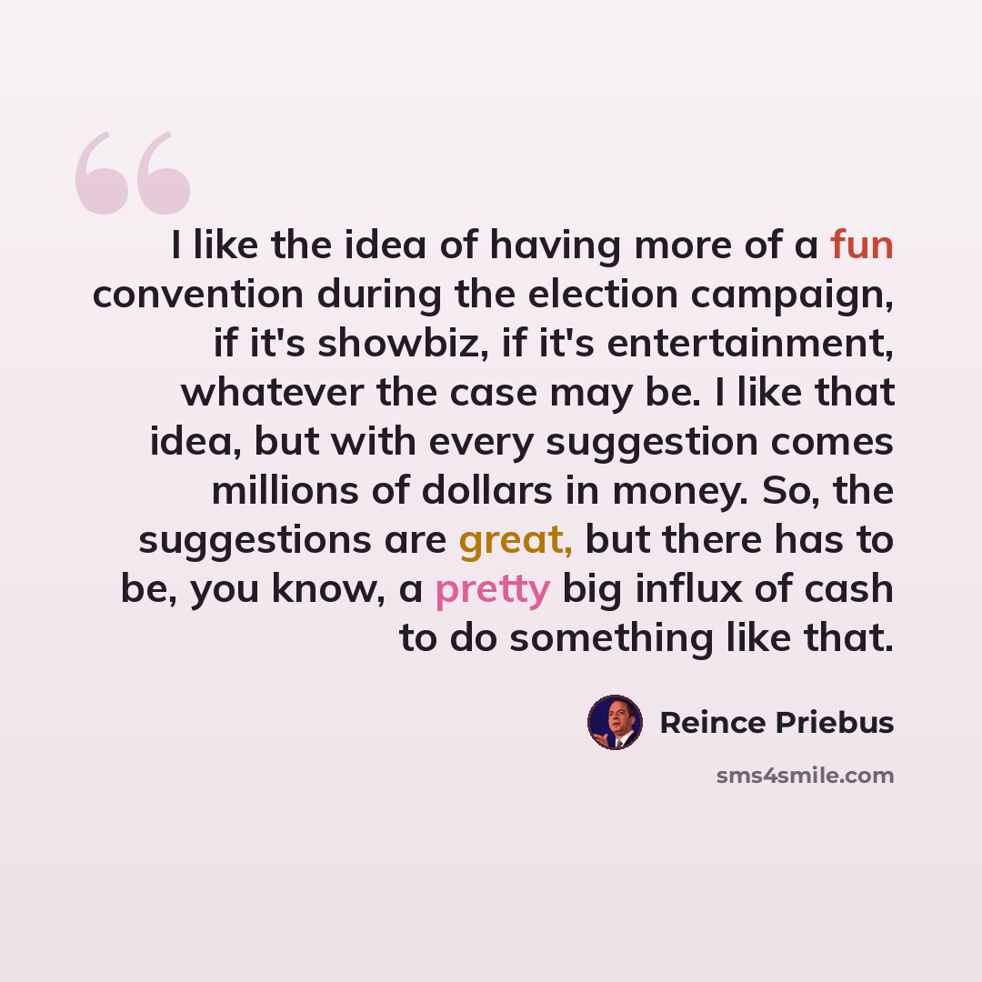“I like the idea of having more of a fun convention during the election campaign, if it's showbiz, if it's entertainment, whatever the case may be. I like that idea, but with every suggestion comes millions of dollars in money. So, the suggestions are great, but there has to be, you know, a pretty…” quote by Reince Priebus