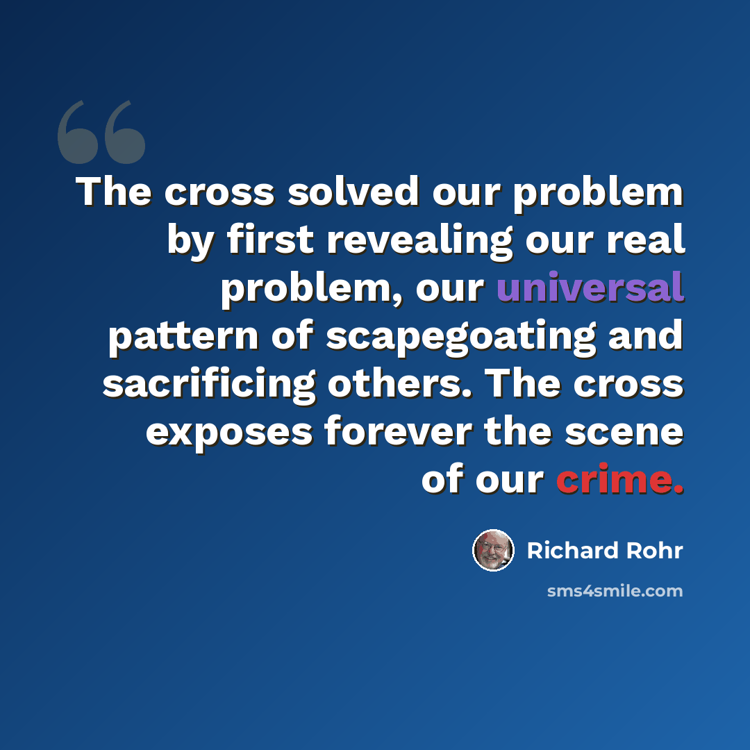 “The cross solved our problem by first revealing our real problem, our universal pattern of scapegoating and sacrificing others. The cross exposes forever the scene of our crime.” quote by Richard Rohr