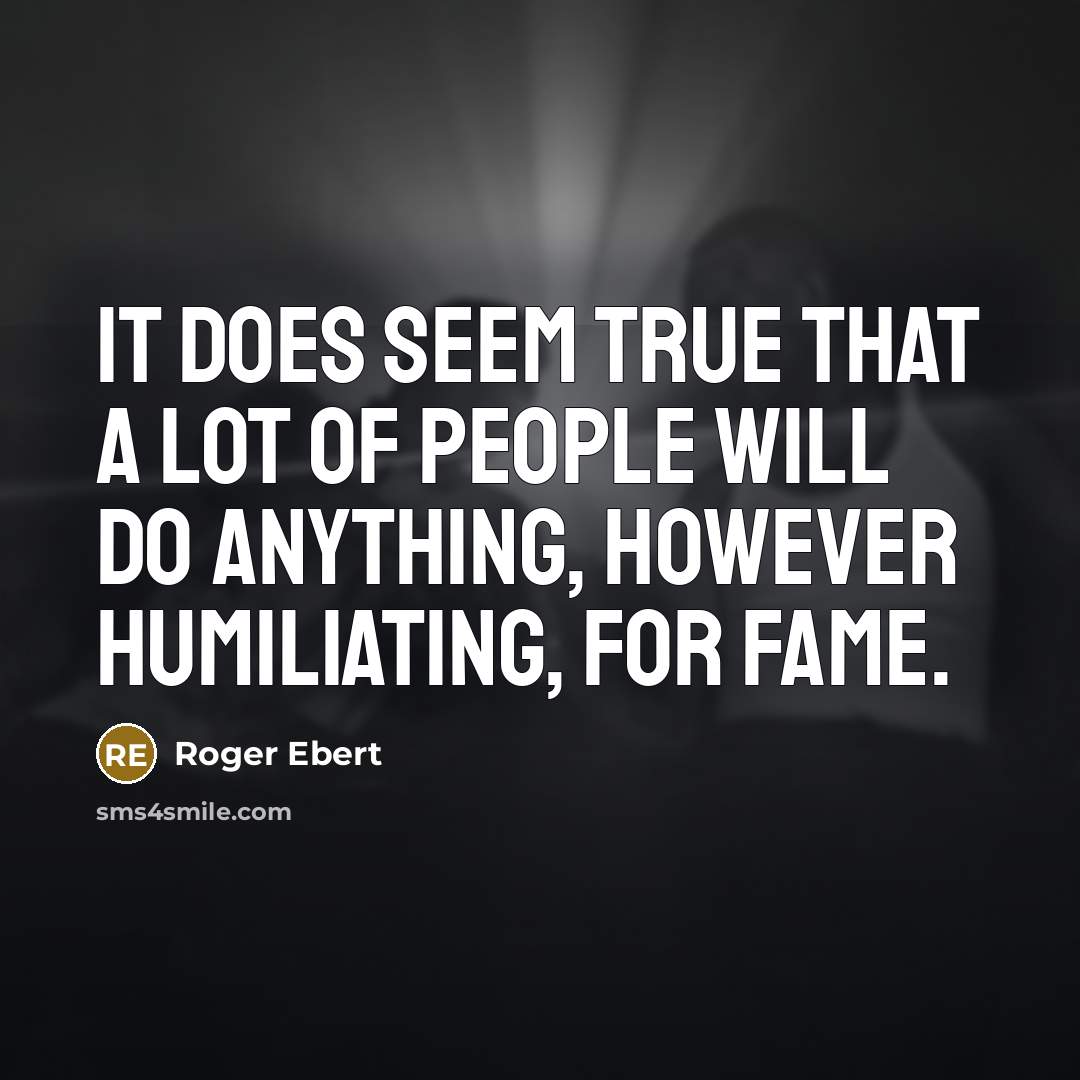 “It does seem true that a lot of people will do anything, however humiliating, for fame.” quote by Roger Ebert