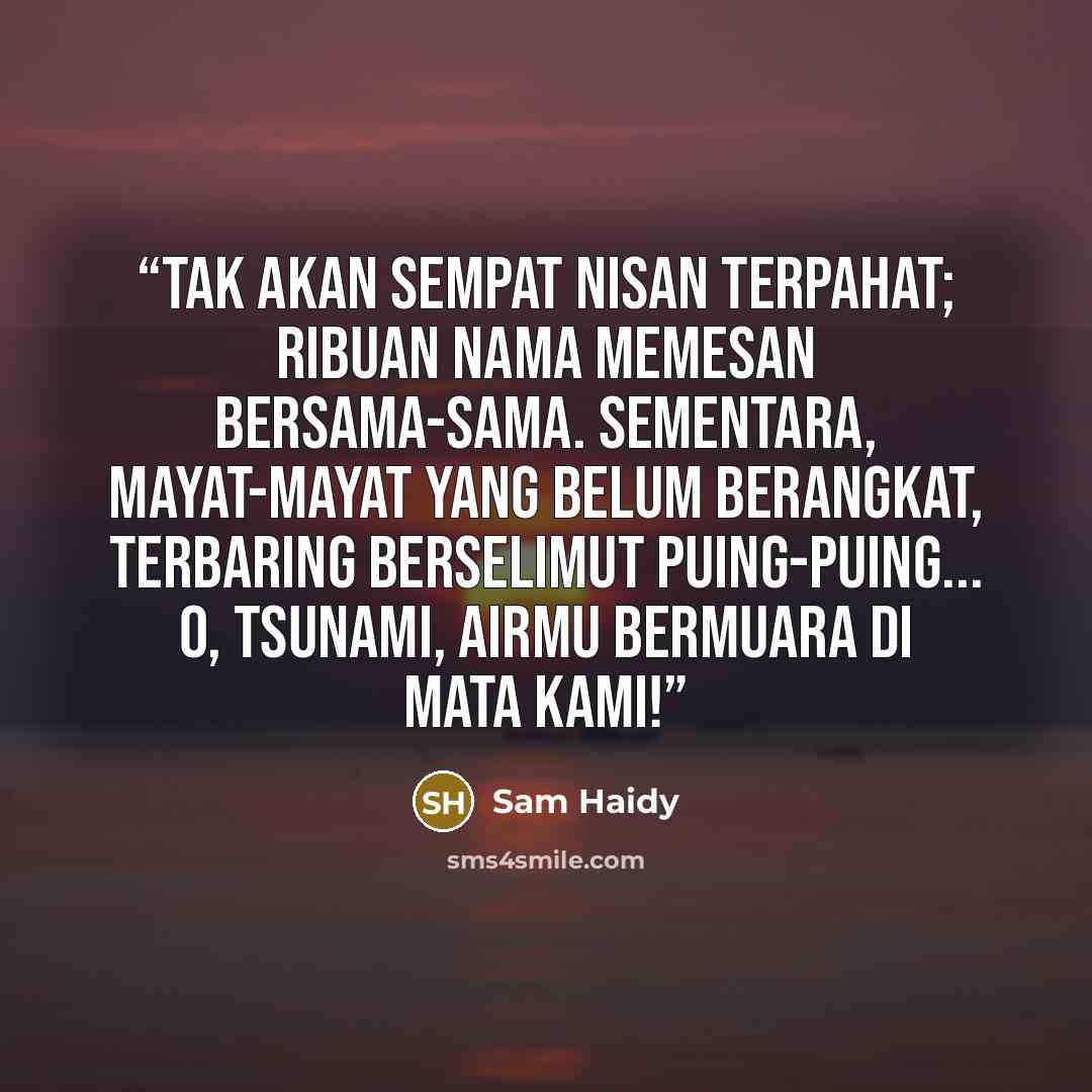 “Tak akan sempat nisan terpahat; ribuan nama memesan bersama-sama. Sementara, mayat-mayat yang belum berangkat, terbaring berselimut puing-puing... O, Tsunami, airmu bermuara di mata kami!” quote by Sam Haidy