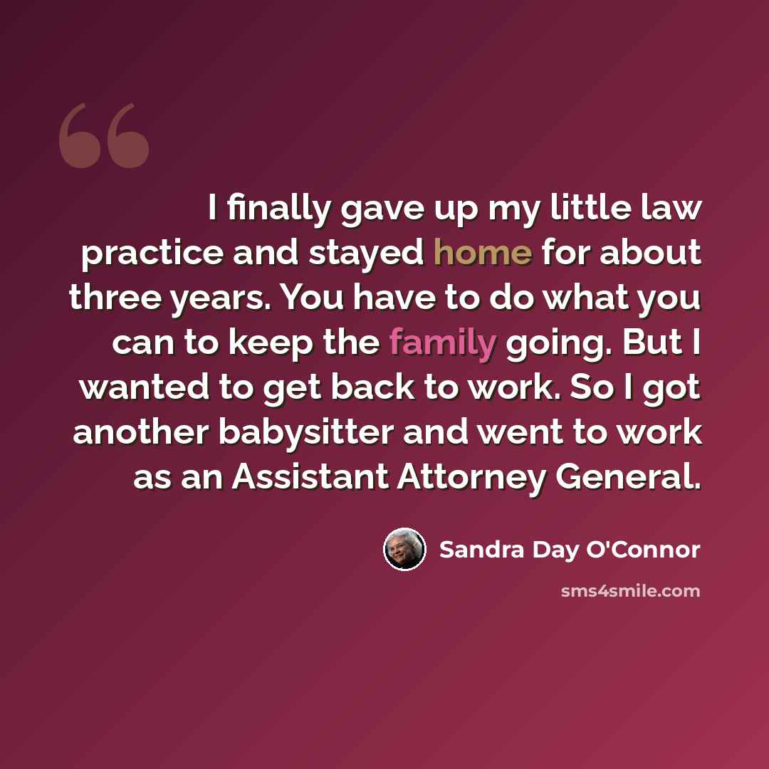 “I finally gave up my little law practice and stayed home for about three years. You have to do what you can to keep the family going. But I wanted to get back to work. So I got another babysitter and went to work as an Assistant Attorney General.” quote by Sandra Day O'Connor
