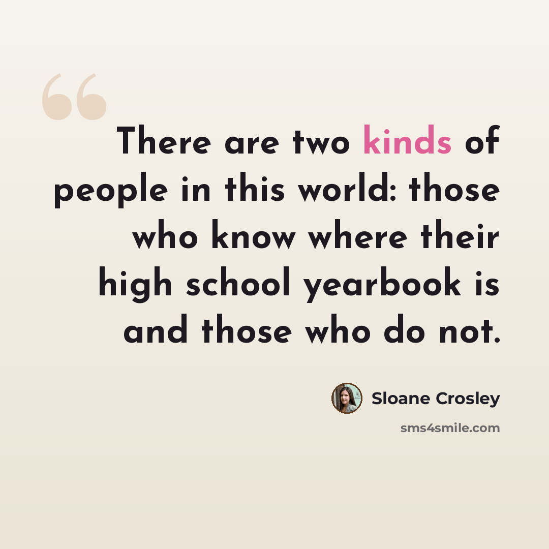 “There are two kinds of people in this world: those who know where their high school yearbook is and those who do not.” quote by Sloane Crosley