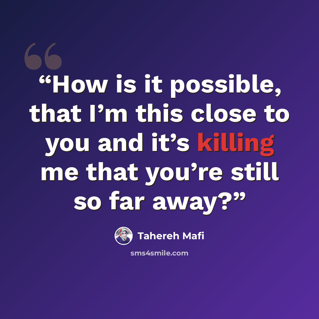 “How is it possible, that I’m this close to you and it’s killing me that you’re still so far away?” quote by Tahereh Mafi