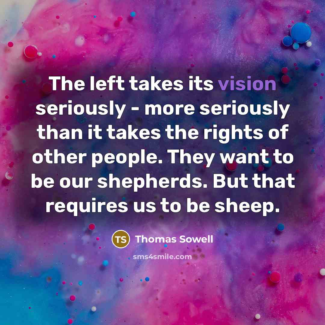 “The left takes its vision seriously - more seriously than it takes the rights of other people. They want to be our shepherds. But that requires us to be sheep.” quote by Thomas Sowell