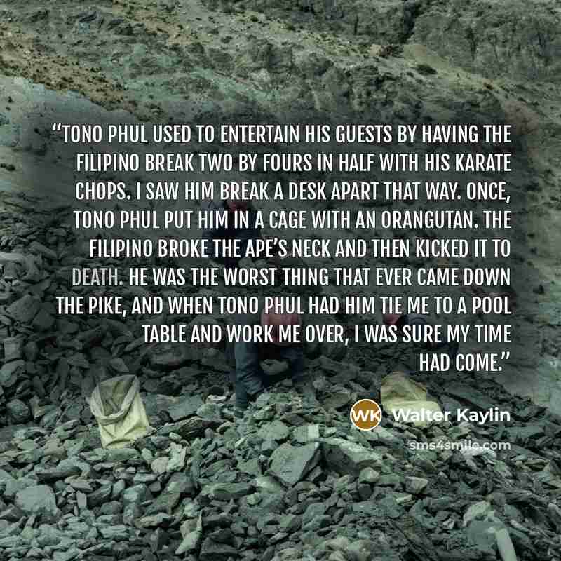 “Tono Phul used to entertain his guests by having the Filipino break two by fours in half with his karate chops. I saw him break a desk apart that way. Once, Tono Phul put him in a cage with an orangutan. The Filipino broke the ape’s neck and then kicked it to death. He was the worst thing that…” quote by Walter Kaylin