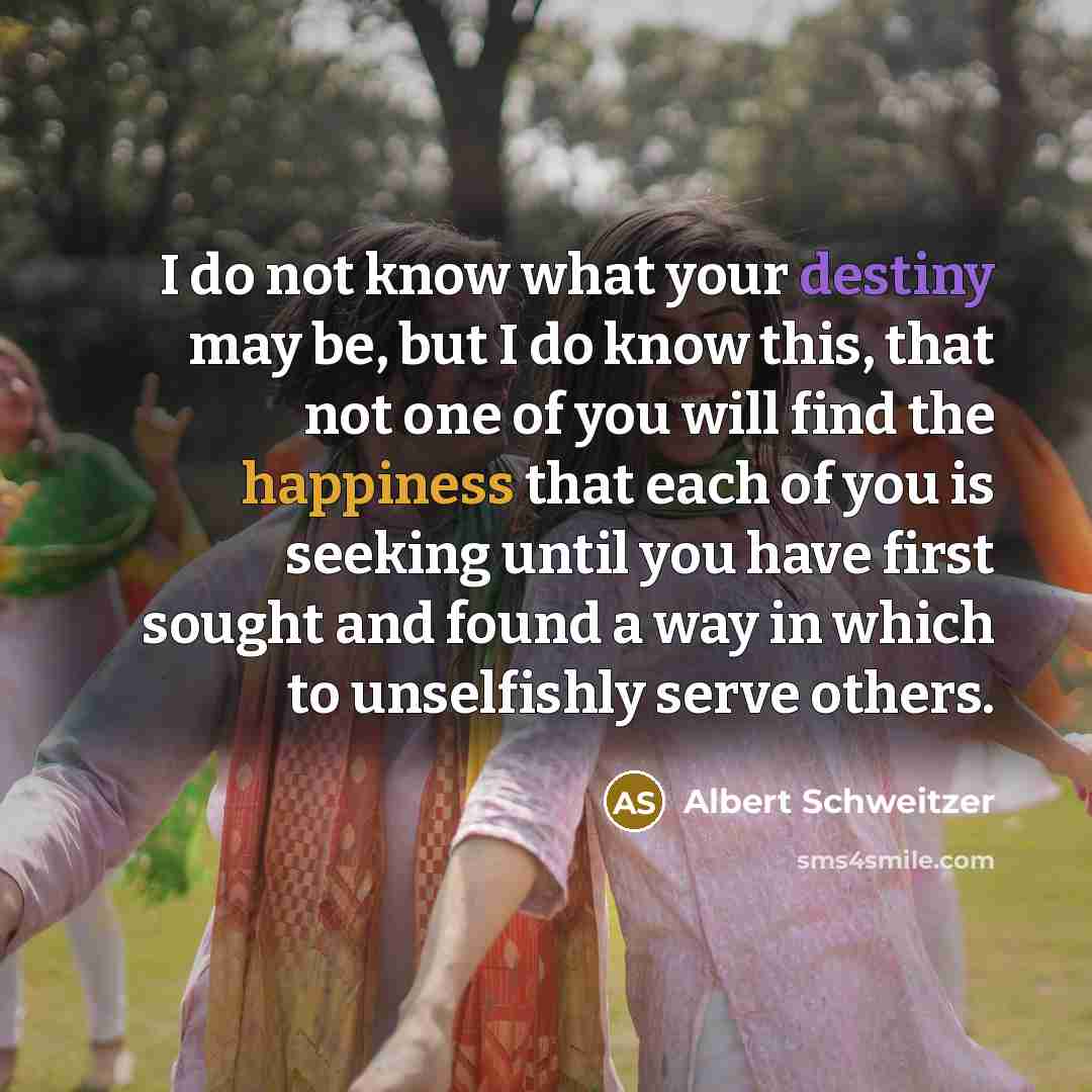 “I do not know what your destiny may be, but I do know this, that not one of you will find the happiness that each of you is seeking until you have first sought and found a way in which to unselfishly serve others.” quote by Albert Schweitzer