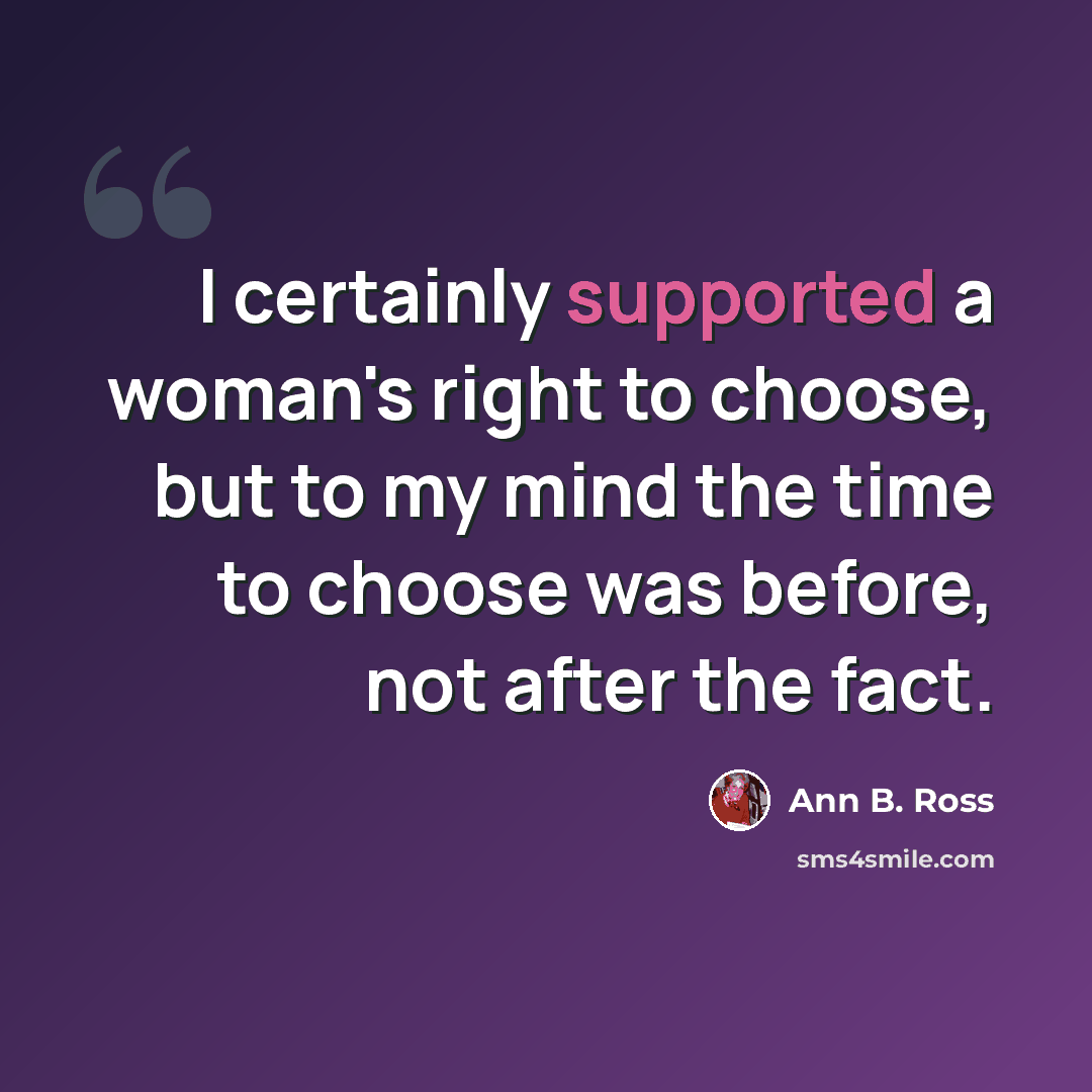 “I certainly supported a woman's right to choose, but to my mind the time to choose was before, not after the fact.” quote by Ann B. Ross