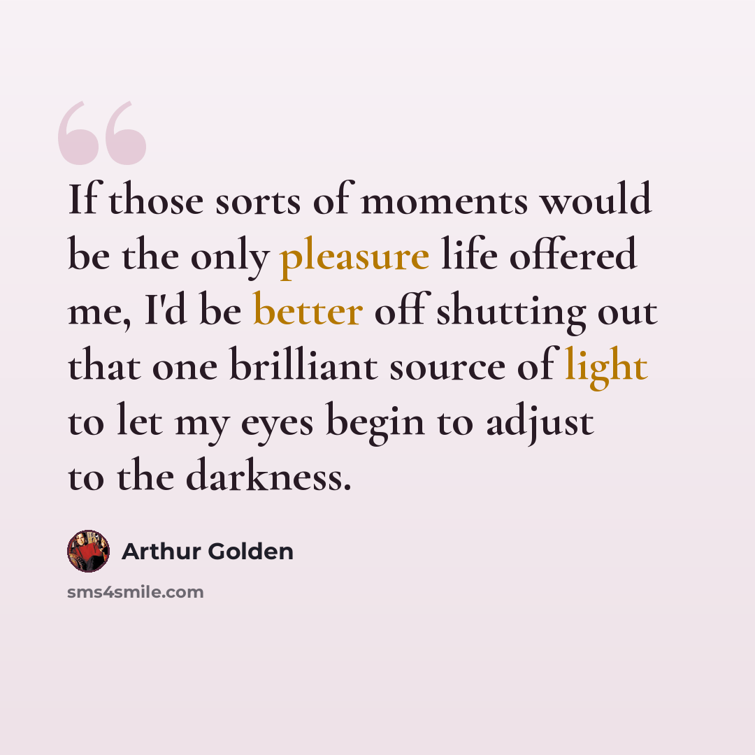 “If those sorts of moments would be the only pleasure life offered me, I'd be better off shutting out that one brilliant source of light to let my eyes begin to adjust to the darkness.” quote by Arthur Golden