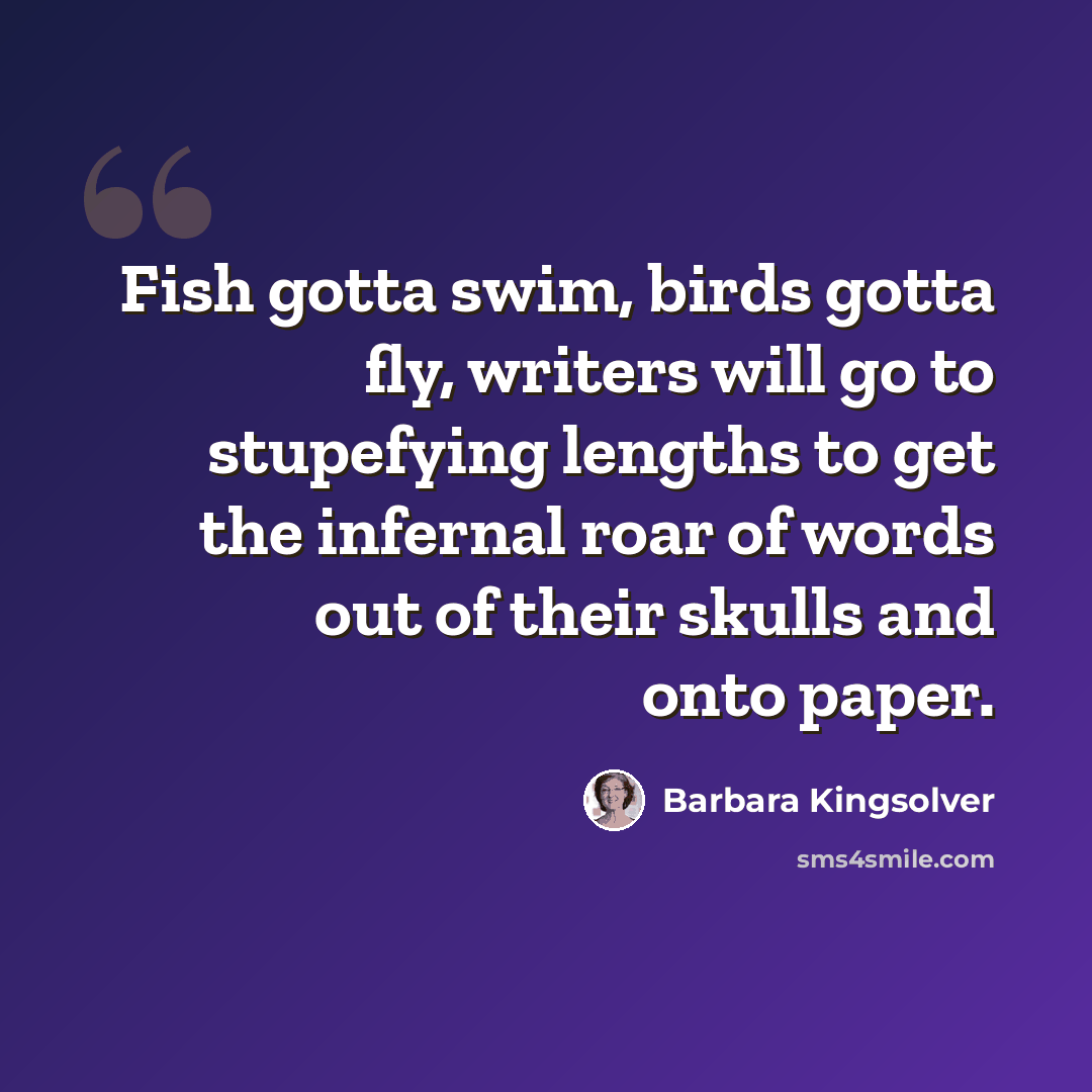 “Fish gotta swim, birds gotta fly, writers will go to stupefying lengths to get the infernal roar of words out of their skulls and onto paper.” quote by Barbara Kingsolver