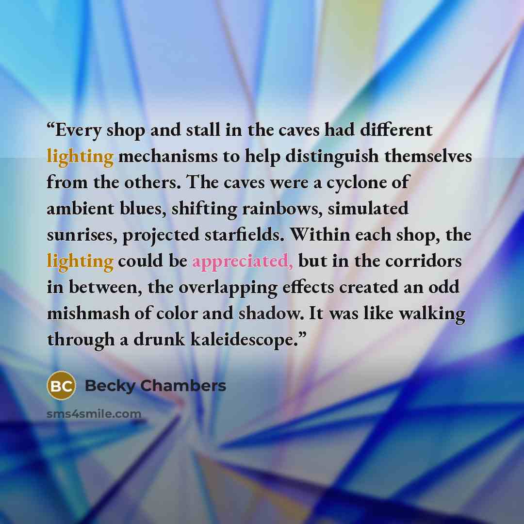 “Every shop and stall in the caves had different lighting mechanisms to help distinguish themselves from the others. The caves were a cyclone of ambient blues, shifting rainbows, simulated sunrises, projected starfields. Within each shop, the lighting could be appreciated, but in the corridors in…” quote by Becky Chambers