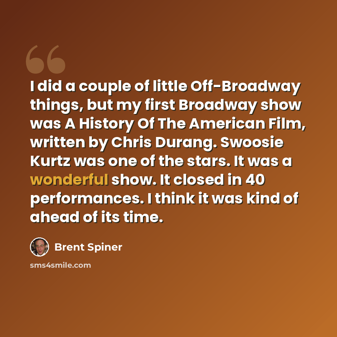 “I did a couple of little Off-Broadway things, but my first Broadway show was A History Of The American Film, written by Chris Durang. Swoosie Kurtz was one of the stars. It was a wonderful show. It closed in 40 performances. I think it was kind of ahead of its time.” quote by Brent Spiner