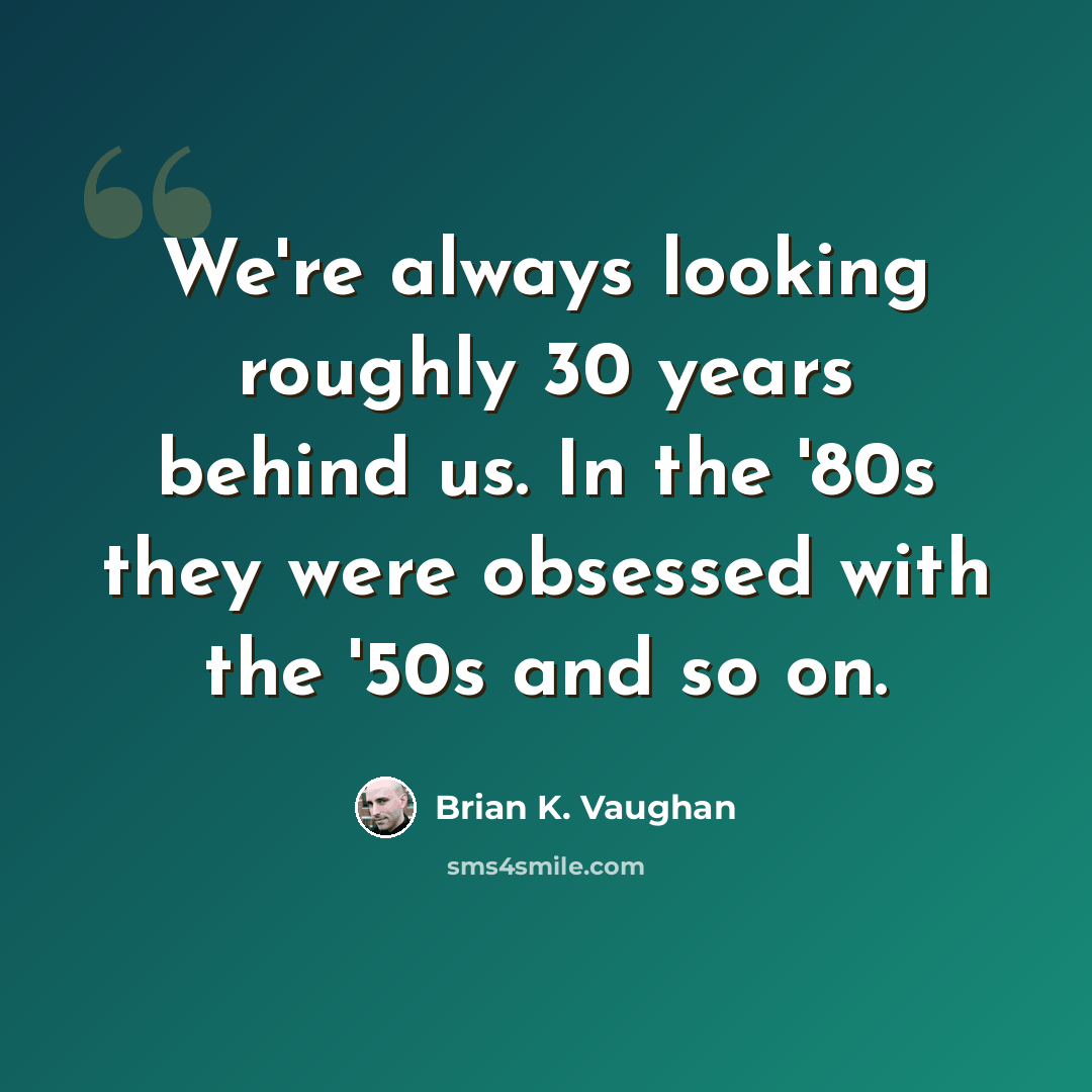 “We're always looking roughly 30 years behind us. In the '80s they were obsessed with the '50s and so on.” quote by Brian K. Vaughan