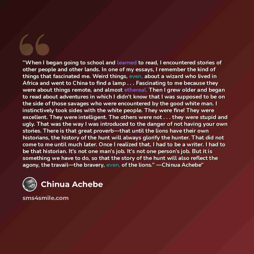 “When I began going to school and learned to read, I encountered stories of other people and other lands. In one of my essays, I remember the kind of things that fascinated me. Weird things, even, about a wizard who lived in Africa and went to China to find a lamp . . . Fascinating to me because…” quote by Chinua Achebe
