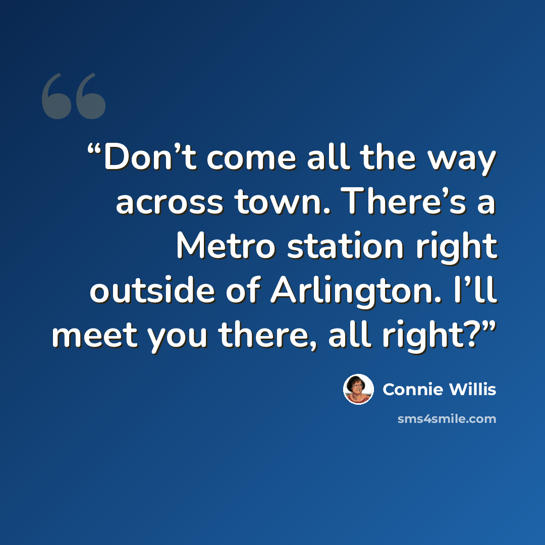 “Don’t come all the way across town. There’s a Metro station right outside of Arlington. I’ll meet you there, all right?” quote by Connie Willis