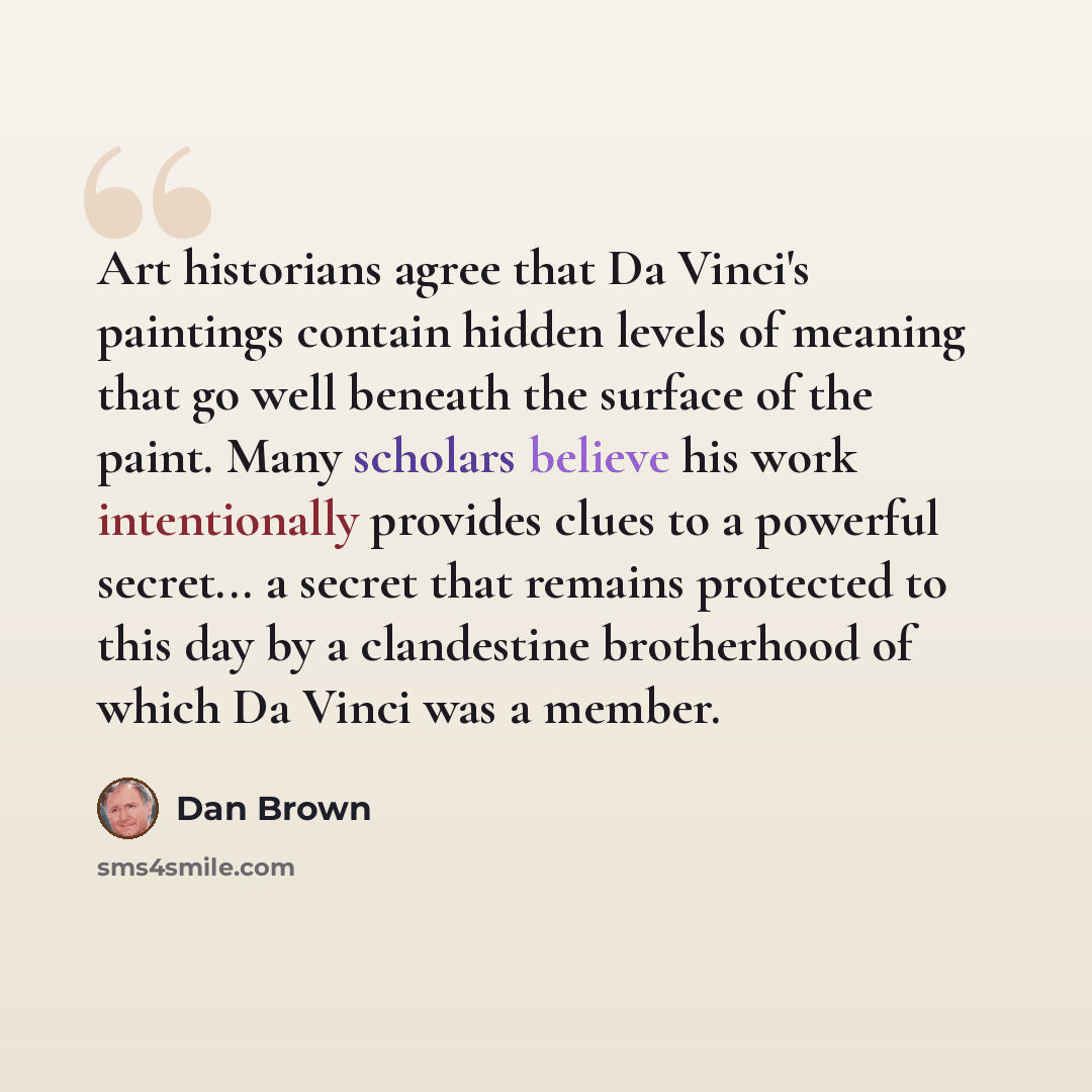 “Art historians agree that Da Vinci's paintings contain hidden levels of meaning that go well beneath the surface of the paint. Many scholars believe his work intentionally provides clues to a powerful secret... a secret that remains protected to this day by a clandestine brotherhood of which Da…” quote by Dan Brown