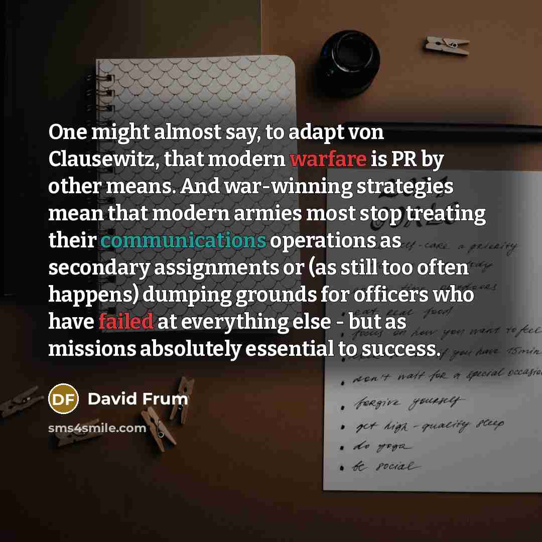 “One might almost say, to adapt von Clausewitz, that modern warfare is PR by other means. And war-winning strategies mean that modern armies most stop treating their communications operations as secondary assignments or (as still too often happens) dumping grounds for officers who have failed at…” quote by David Frum