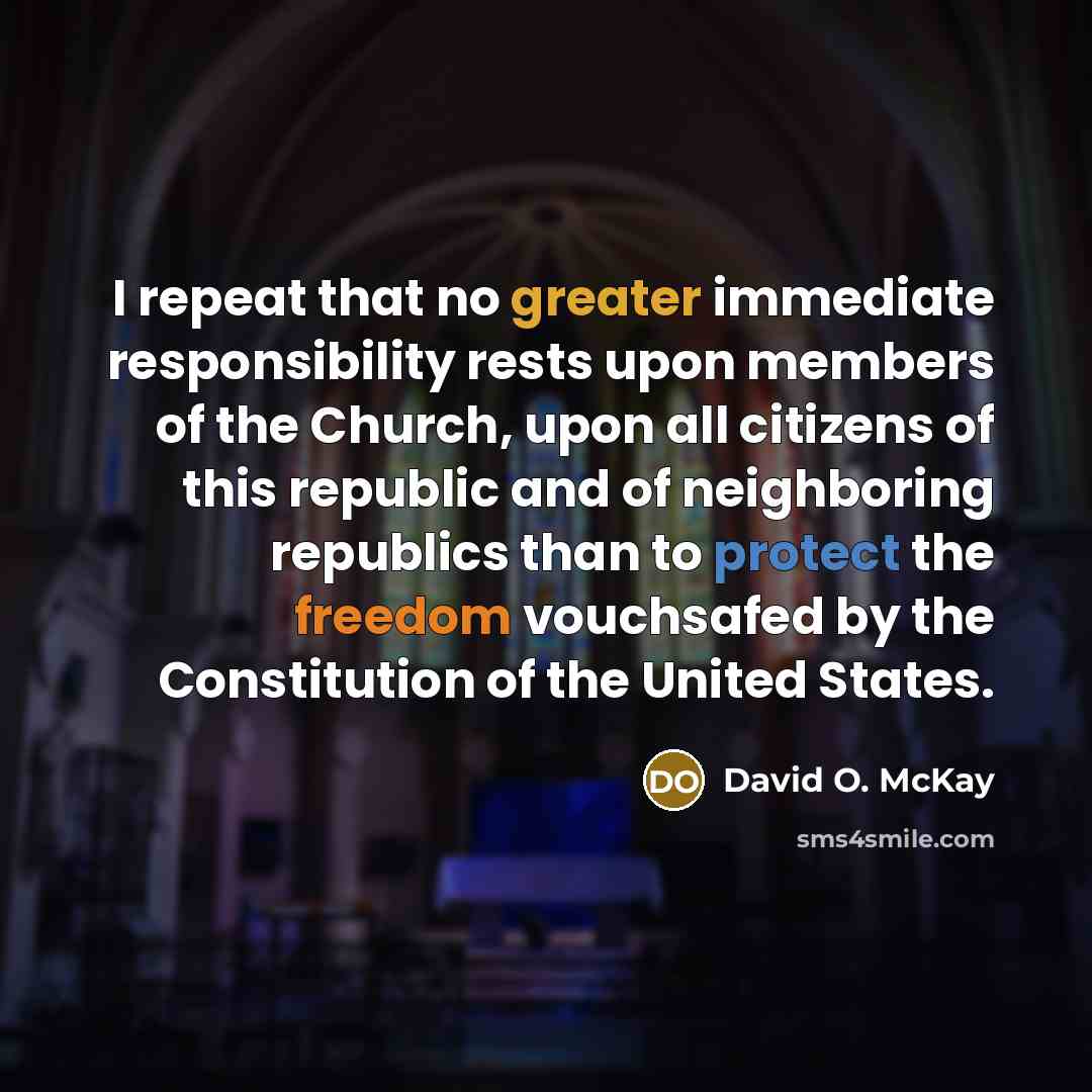 “I repeat that no greater immediate responsibility rests upon members of the Church, upon all citizens of this republic and of neighboring republics than to protect the freedom vouchsafed by the Constitution of the United States.” quote by David O. McKay