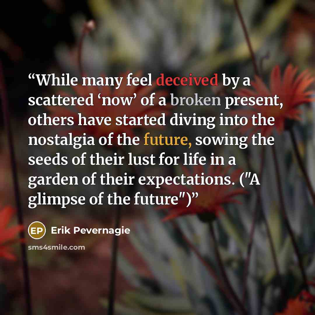 “While many feel deceived by a scattered ‘now’ of a broken present, others have started diving into the nostalgia of the future, sowing the seeds of their lust for life in a garden of their expectations. ("A glimpse of the future")” quote by Erik Pevernagie