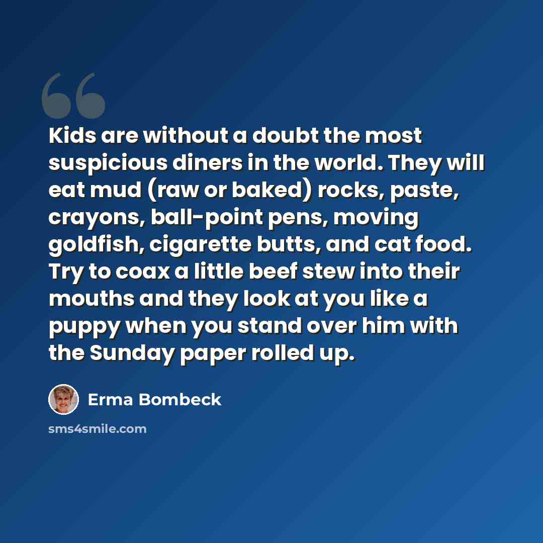 “Kids are without a doubt the most suspicious diners in the world. They will eat mud (raw or baked) rocks, paste, crayons, ball-point pens, moving goldfish, cigarette butts, and cat food. Try to coax a little beef stew into their mouths and they look at you like a puppy when you stand over him with…” quote by Erma Bombeck