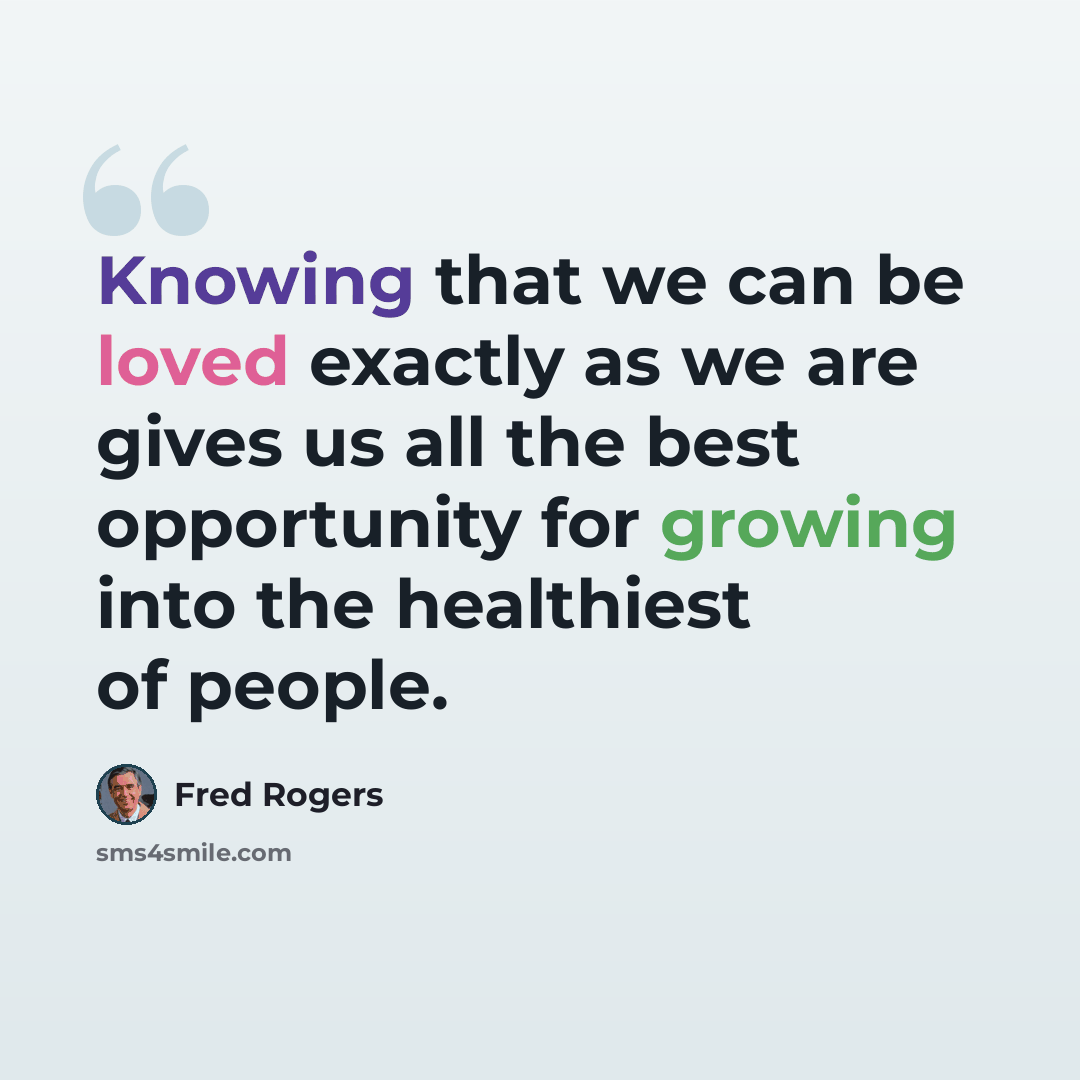 “Knowing that we can be loved exactly as we are gives us all the best opportunity for growing into the healthiest of people.” quote by Fred Rogers