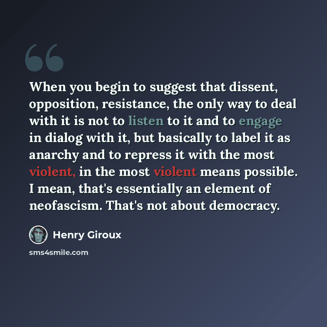 “When you begin to suggest that dissent, opposition, resistance, the only way to deal with it is not to listen to it and to engage in dialog with it, but basically to label it as anarchy and to repress it with the most violent, in the most violent means possible. I mean, that's essentially an…” quote by Henry Giroux