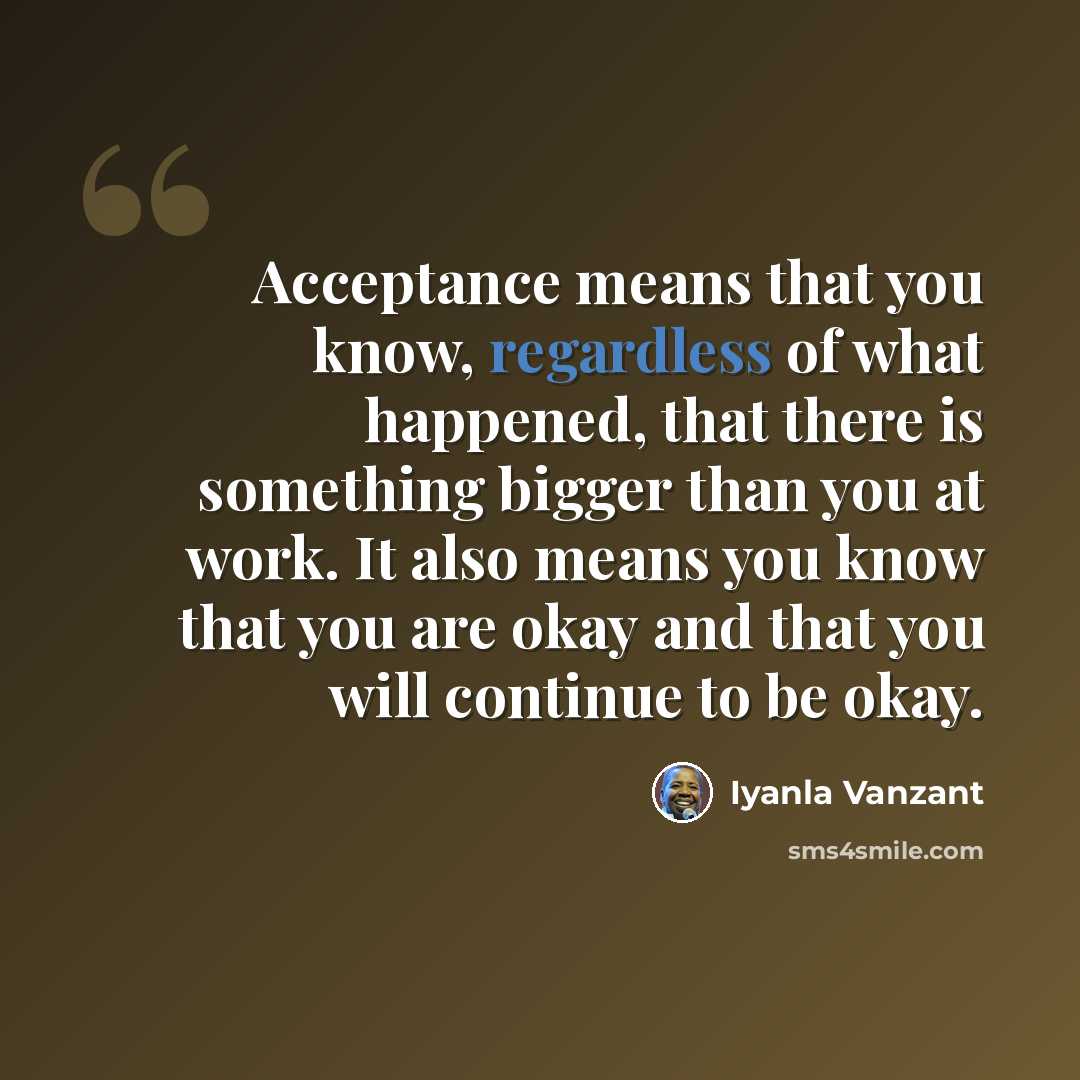 “Acceptance means that you know, regardless of what happened, that there is something bigger than you at work. It also means you know that you are okay and that you will continue to be okay.” quote by Iyanla Vanzant