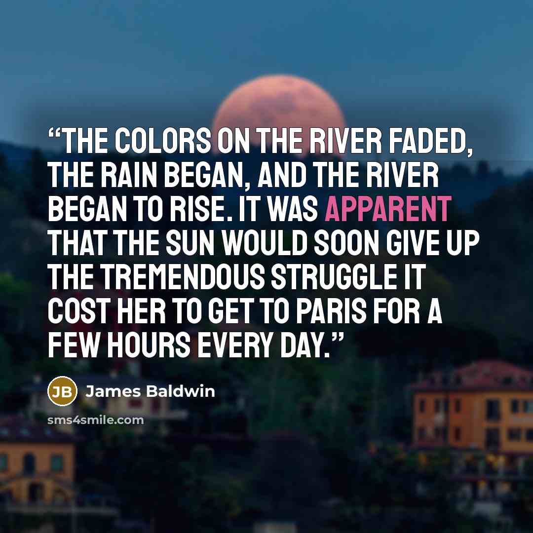 “The colors on the river faded, the rain began, and the river began to rise. It was apparent that the sun would soon give up the tremendous struggle it cost her to get to Paris for a few hours every day.” quote by James Baldwin