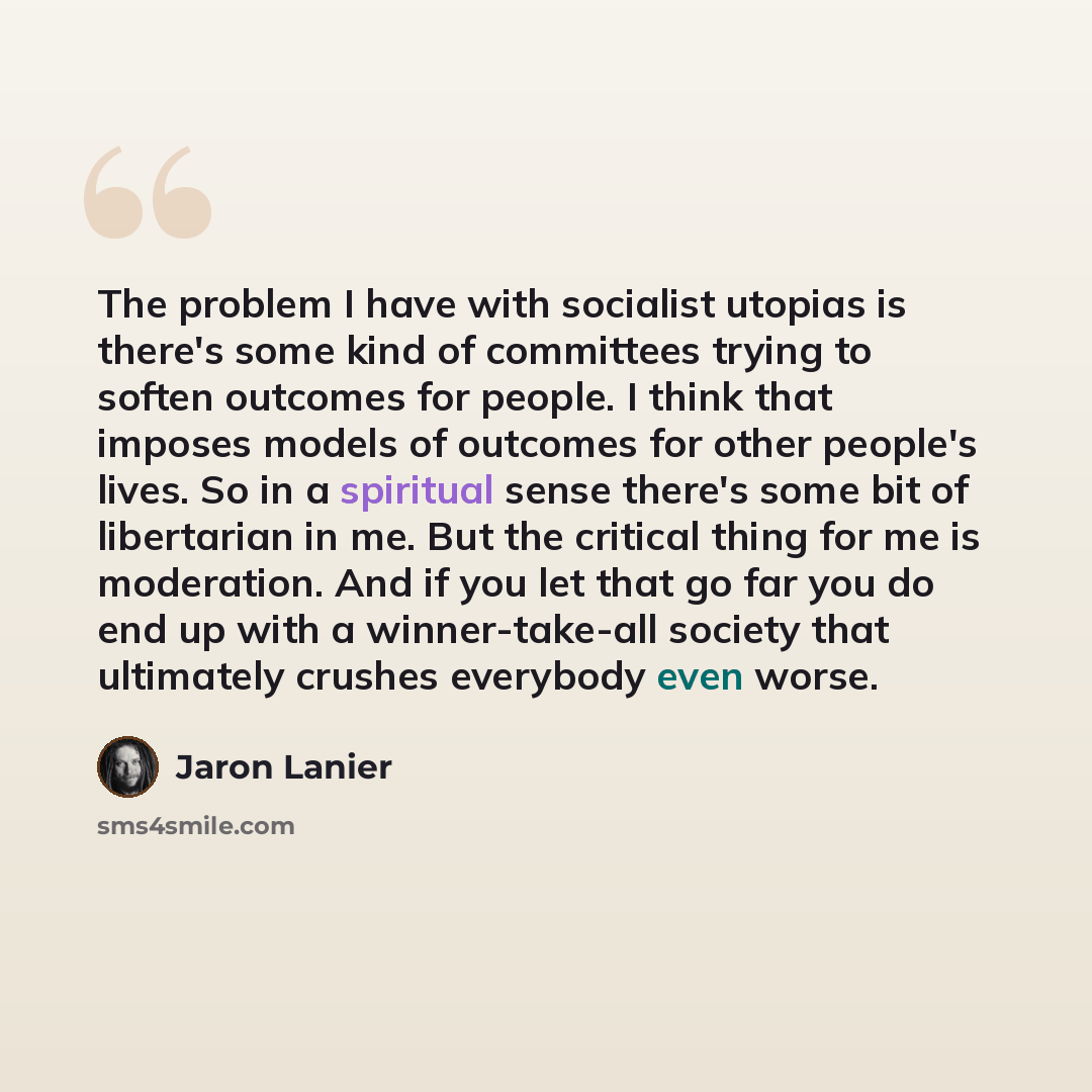 “The problem I have with socialist utopias is there's some kind of committees trying to soften outcomes for people. I think that imposes models of outcomes for other people's lives. So in a spiritual sense there's some bit of libertarian in me. But the critical thing for me is moderation. And if…” quote by Jaron Lanier