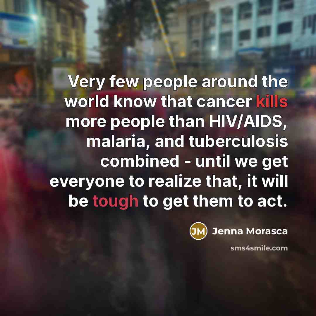 “Very few people around the world know that cancer kills more people than HIV/AIDS, malaria, and tuberculosis combined - until we get everyone to realize that, it will be tough to get them to act.” quote by Jenna Morasca