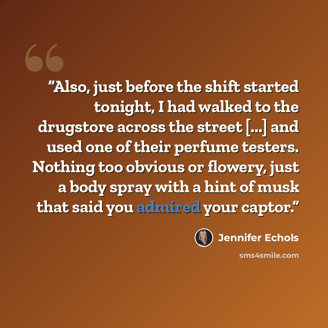 “Also, just before the shift started tonight, I had walked to the drugstore across the street [...] and used one of their perfume testers. Nothing too obvious or flowery, just a body spray with a hint of musk that said you admired your captor.” quote by Jennifer Echols