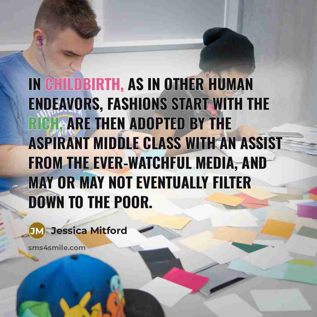 “In childbirth, as in other human endeavors, fashions start with the rich, are then adopted by the aspirant middle class with an assist from the ever-watchful media, and may or may not eventually filter down to the poor.” quote by Jessica Mitford