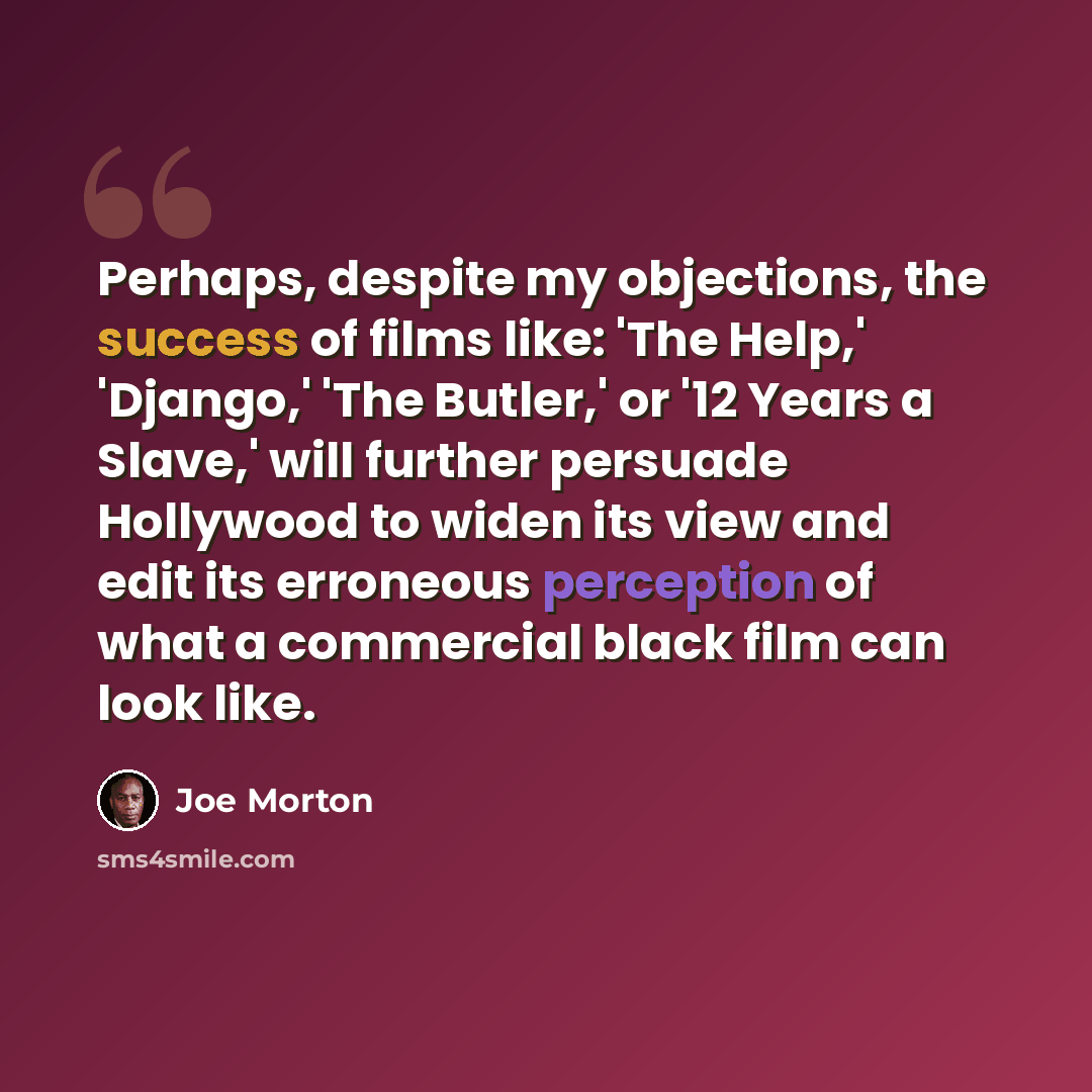 “Perhaps, despite my objections, the success of films like: 'The Help,' 'Django,' 'The Butler,' or '12 Years a Slave,' will further persuade Hollywood to widen its view and edit its erroneous perception of what a commercial black film can look like.” quote by Joe Morton
